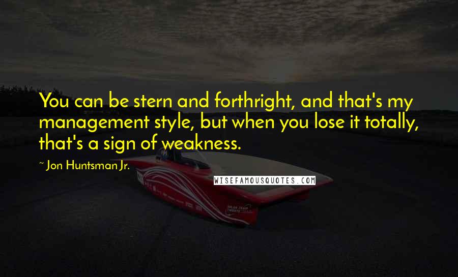 Jon Huntsman Jr. quotes: You can be stern and forthright, and that's my management style, but when you lose it totally, that's a sign of weakness.