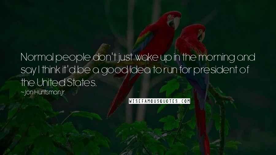Jon Huntsman Jr. quotes: Normal people don't just wake up in the morning and say I think it'd be a good idea to run for president of the United States.