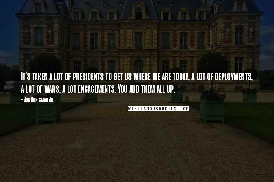 Jon Huntsman Jr. quotes: It's taken a lot of presidents to get us where we are today, a lot of deployments, a lot of wars, a lot engagements. You add them all up.