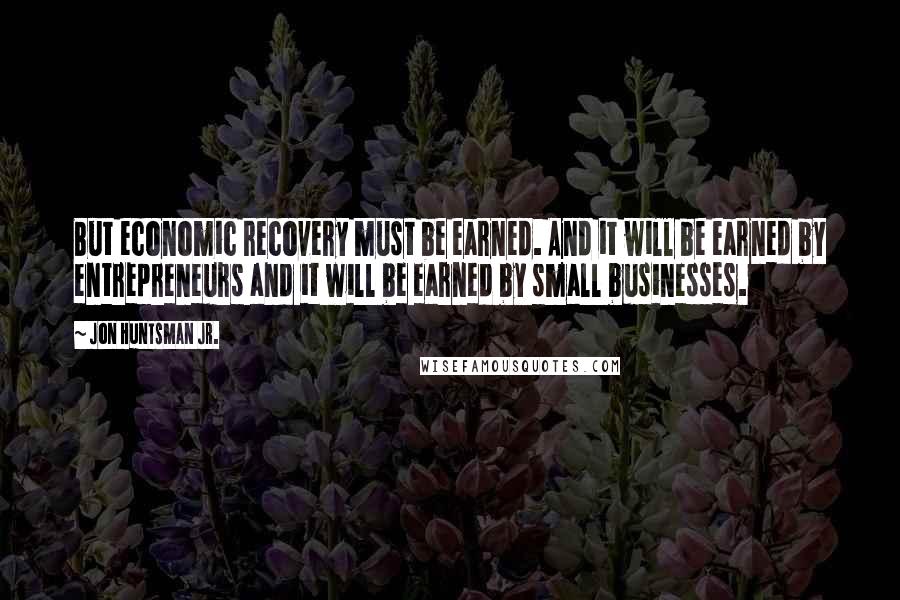 Jon Huntsman Jr. quotes: But economic recovery must be earned. And it will be earned by entrepreneurs and it will be earned by small businesses.