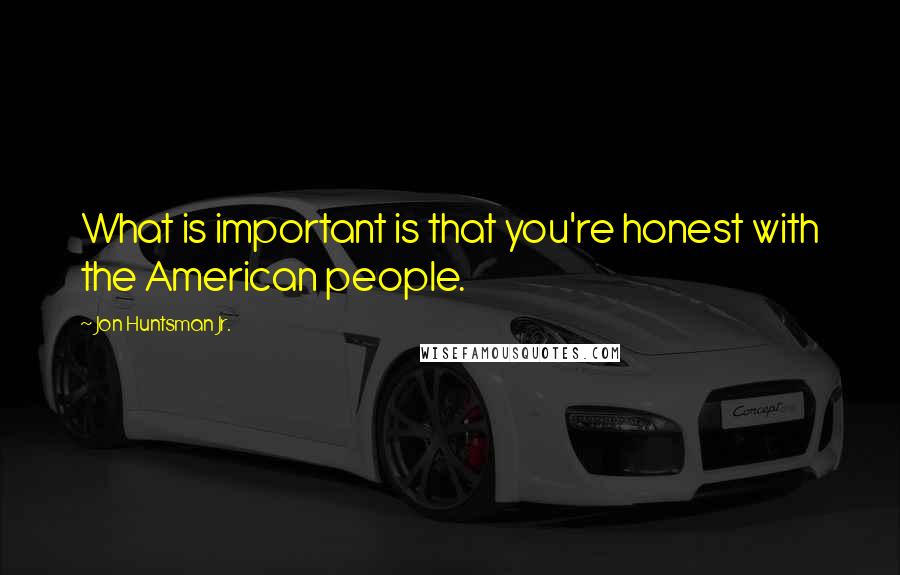 Jon Huntsman Jr. quotes: What is important is that you're honest with the American people.