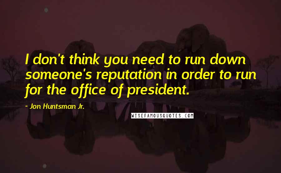 Jon Huntsman Jr. quotes: I don't think you need to run down someone's reputation in order to run for the office of president.