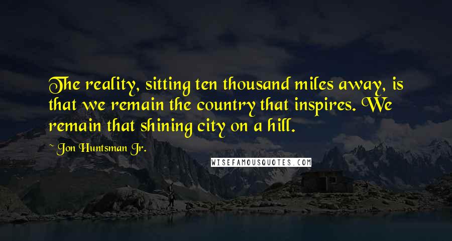 Jon Huntsman Jr. quotes: The reality, sitting ten thousand miles away, is that we remain the country that inspires. We remain that shining city on a hill.