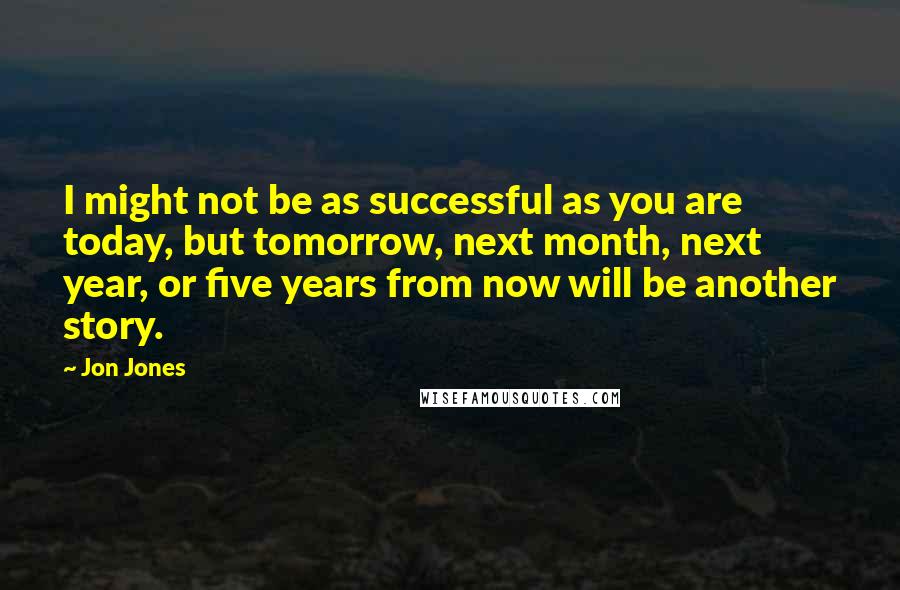 Jon Jones quotes: I might not be as successful as you are today, but tomorrow, next month, next year, or five years from now will be another story.