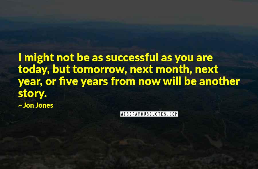 Jon Jones quotes: I might not be as successful as you are today, but tomorrow, next month, next year, or five years from now will be another story. Jon Jones quotes: I might not be as successful as you are today, but tomorrow, next month, next year, or five years from now will be another story.