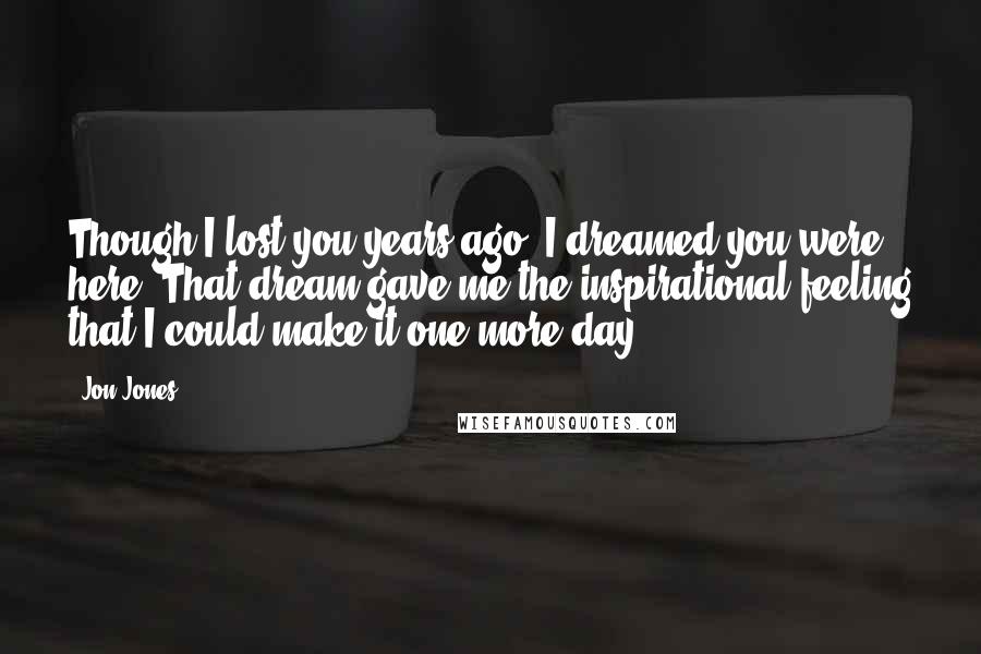 Jon Jones quotes: Though I lost you years ago, I dreamed you were here. That dream gave me the inspirational feeling that I could make it one more day. Jon Jones quotes: Though I lost you years ago, I dreamed you were here. That dream gave me the inspirational feeling that I could make it one more day.