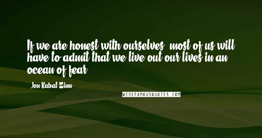 Jon Kabat-Zinn quotes: If we are honest with ourselves, most of us will have to admit that we live out our lives in an ocean of fear.