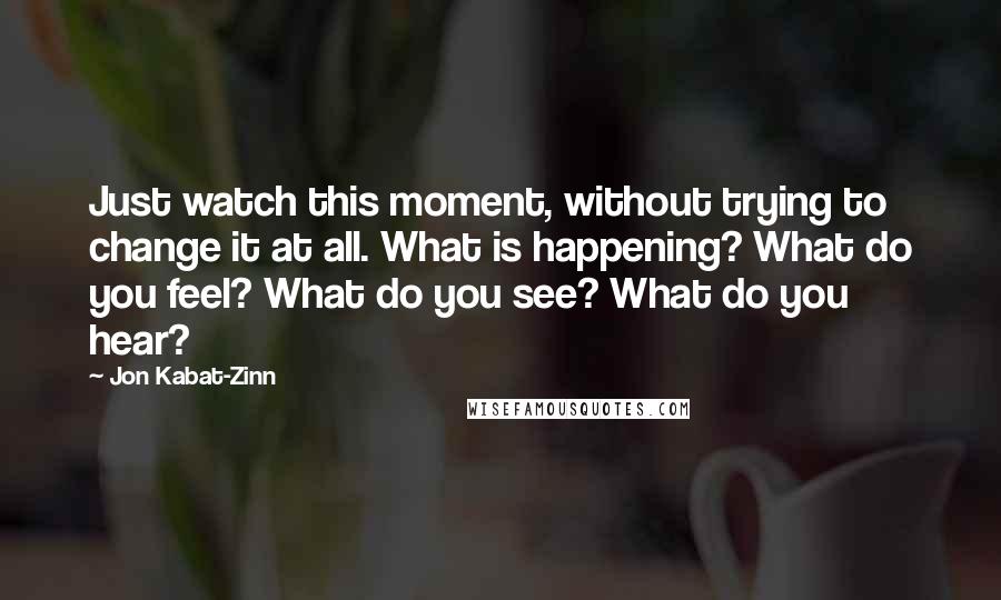 Jon Kabat-Zinn quotes: Just watch this moment, without trying to change it at all. What is happening? What do you feel? What do you see? What do you hear?