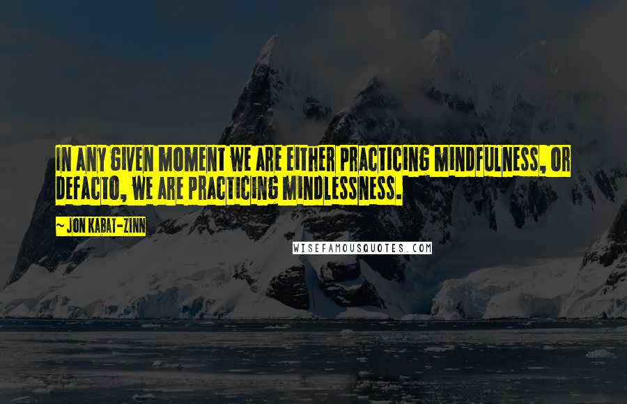 Jon Kabat-Zinn quotes: In any given moment we are either practicing mindfulness, or defacto, we are practicing mindlessness. Jon Kabat-Zinn quotes: In any given moment we are either practicing mindfulness, or defacto, we are practicing mindlessness.