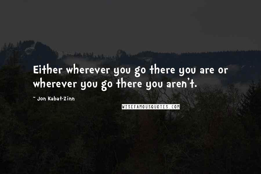 Jon Kabat-Zinn quotes: Either wherever you go there you are or wherever you go there you aren't.