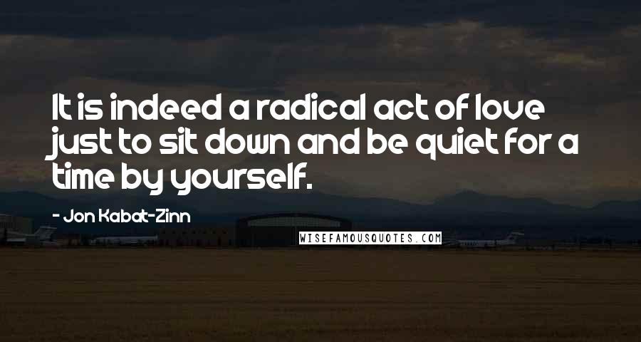 Jon Kabat-Zinn quotes: It is indeed a radical act of love just to sit down and be quiet for a time by yourself.