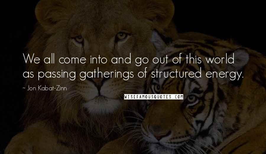 Jon Kabat-Zinn quotes: We all come into and go out of this world as passing gatherings of structured energy.