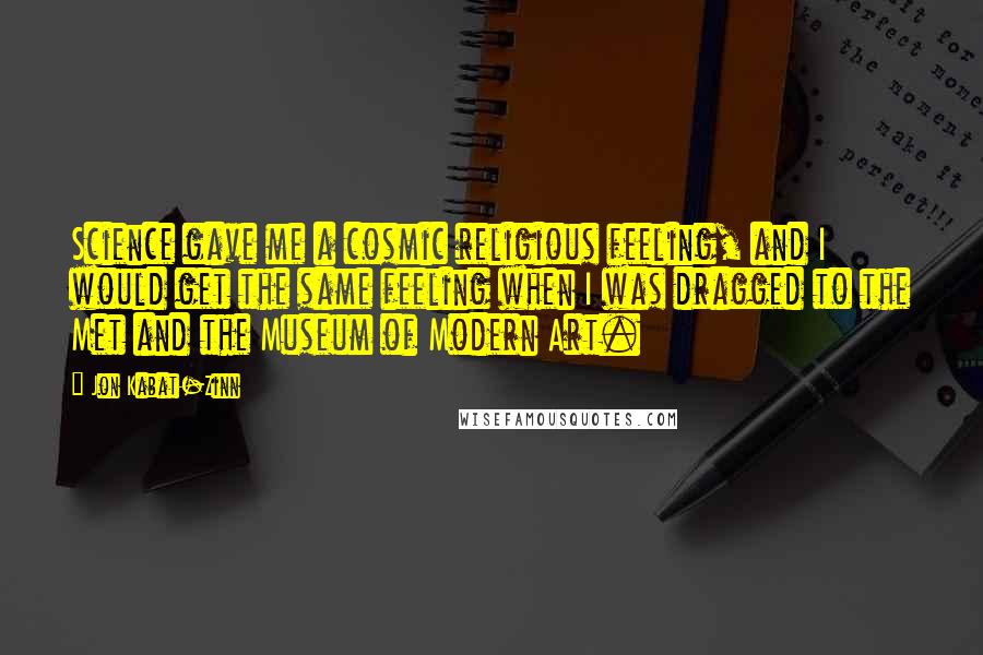 Jon Kabat-Zinn quotes: Science gave me a cosmic religious feeling, and I would get the same feeling when I was dragged to the Met and the Museum of Modern Art. Jon Kabat-Zinn quotes: Science gave me a cosmic religious feeling, and I would get the same feeling when I was dragged to the Met and the Museum of Modern Art.