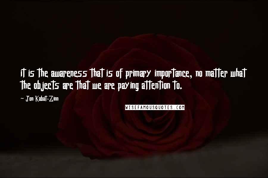 Jon Kabat-Zinn quotes: it is the awareness that is of primary importance, no matter what the objects are that we are paying attention to.