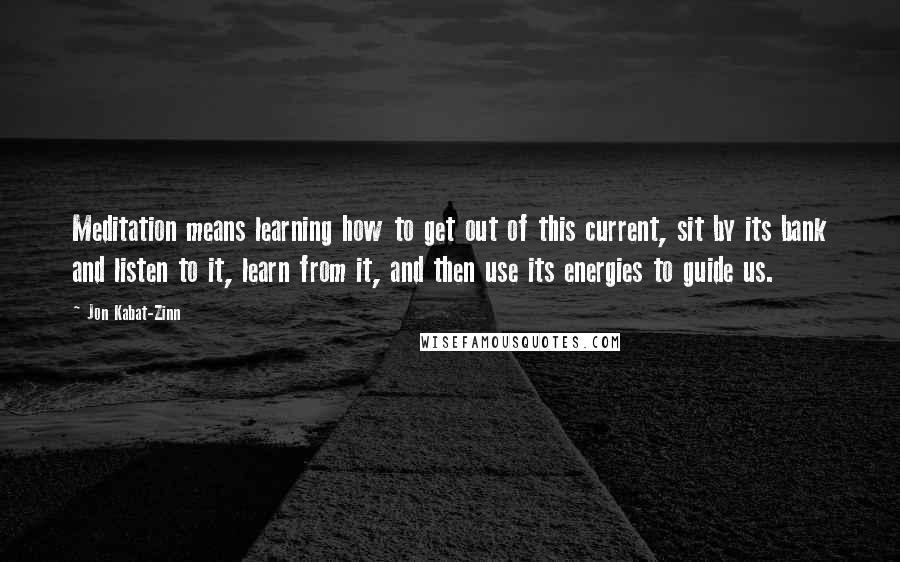 Jon Kabat-Zinn quotes: Meditation means learning how to get out of this current, sit by its bank and listen to it, learn from it, and then use its energies to guide us.