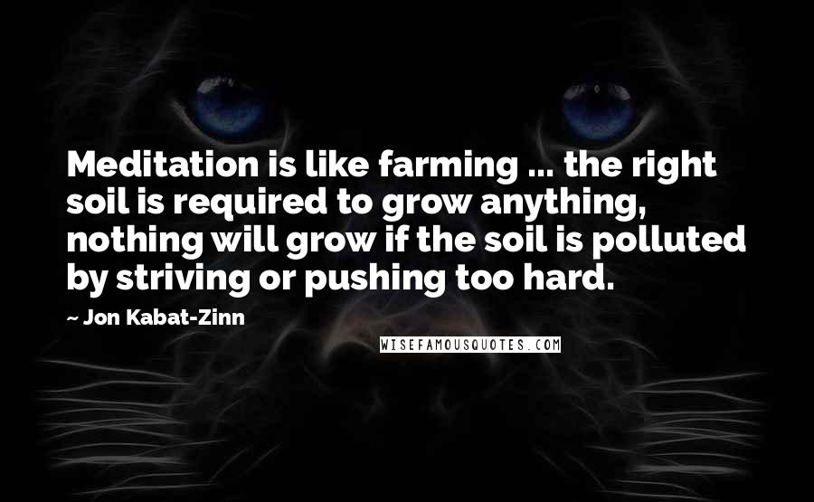 Jon Kabat-Zinn quotes: Meditation is like farming ... the right soil is required to grow anything, nothing will grow if the soil is polluted by striving or pushing too hard.