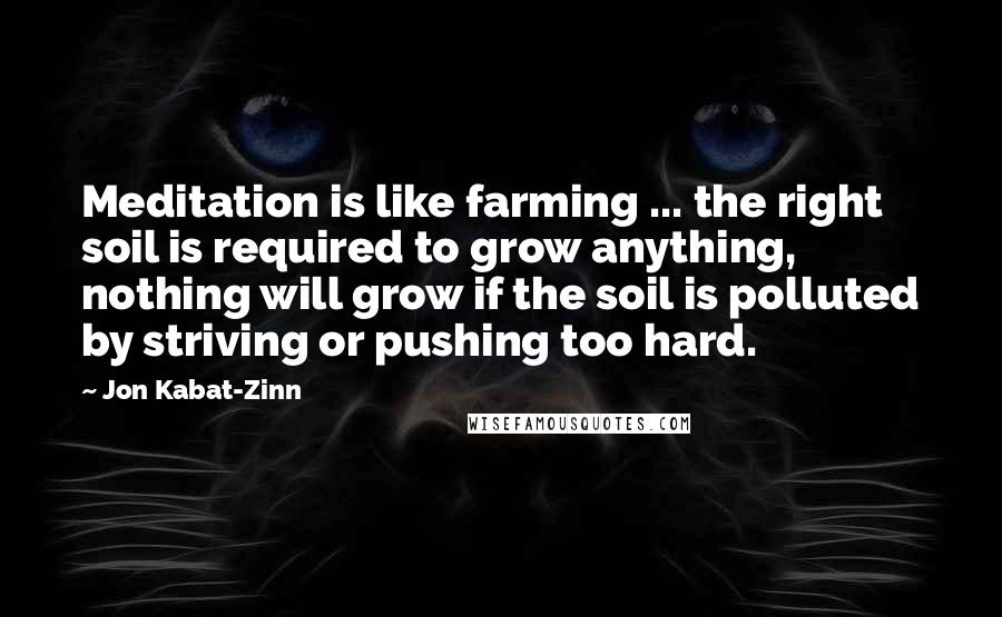 Jon Kabat-Zinn quotes: Meditation is like farming ... the right soil is required to grow anything, nothing will grow if the soil is polluted by striving or pushing too hard. Jon Kabat-Zinn quotes: Meditation is like farming ... the right soil is required to grow anything, nothing will grow if the soil is polluted by striving or pushing too hard.