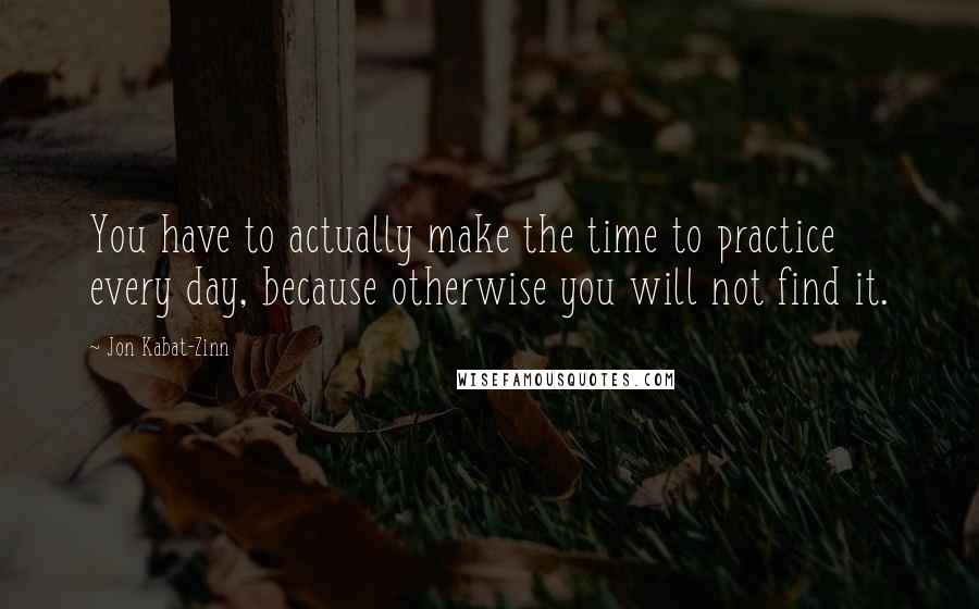 Jon Kabat-Zinn quotes: You have to actually make the time to practice every day, because otherwise you will not find it.