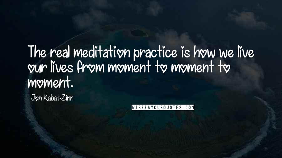 Jon Kabat-Zinn quotes: The real meditation practice is how we live our lives from moment to moment to moment.