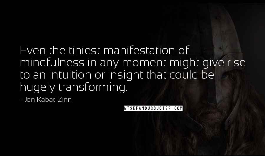 Jon Kabat-Zinn quotes: Even the tiniest manifestation of mindfulness in any moment might give rise to an intuition or insight that could be hugely transforming.