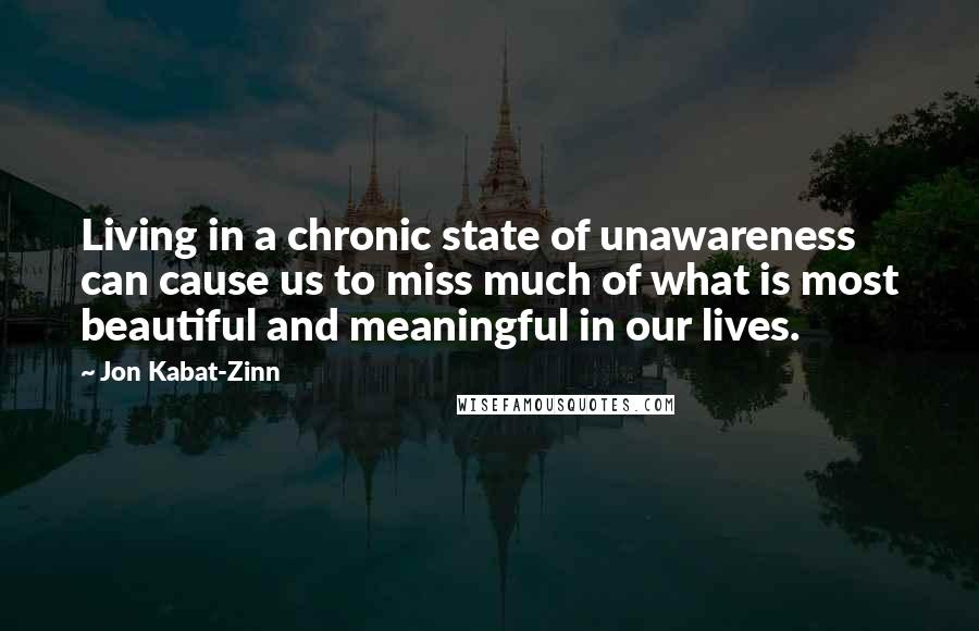 Jon Kabat-Zinn quotes: Living in a chronic state of unawareness can cause us to miss much of what is most beautiful and meaningful in our lives. Jon Kabat-Zinn quotes: Living in a chronic state of unawareness can cause us to miss much of what is most beautiful and meaningful in our lives.
