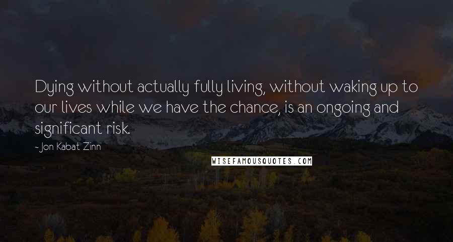 Jon Kabat-Zinn quotes: Dying without actually fully living, without waking up to our lives while we have the chance, is an ongoing and significant risk.