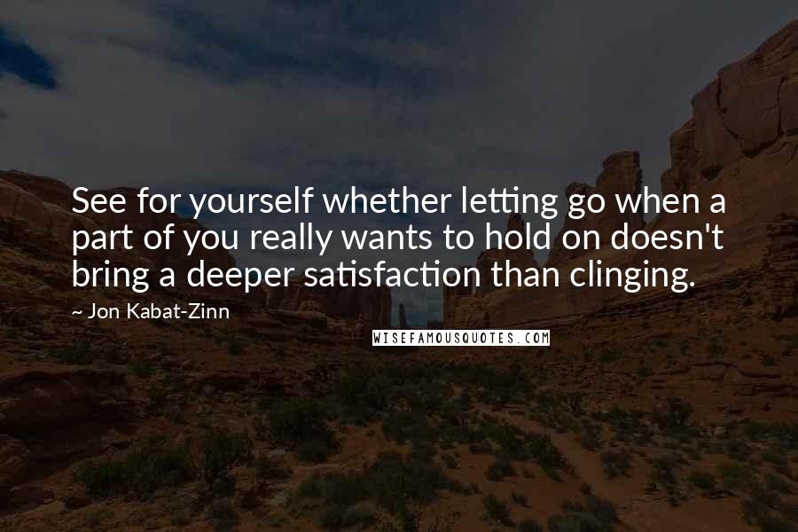 Jon Kabat-Zinn quotes: See for yourself whether letting go when a part of you really wants to hold on doesn't bring a deeper satisfaction than clinging.