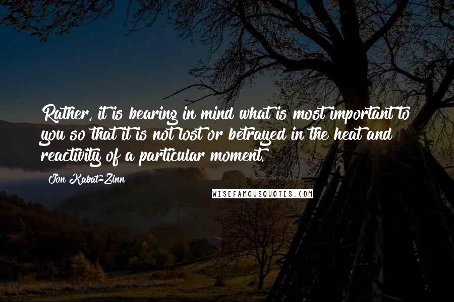 Jon Kabat-Zinn quotes: Rather, it is bearing in mind what is most important to you so that it is not lost or betrayed in the heat and reactivity of a particular moment.