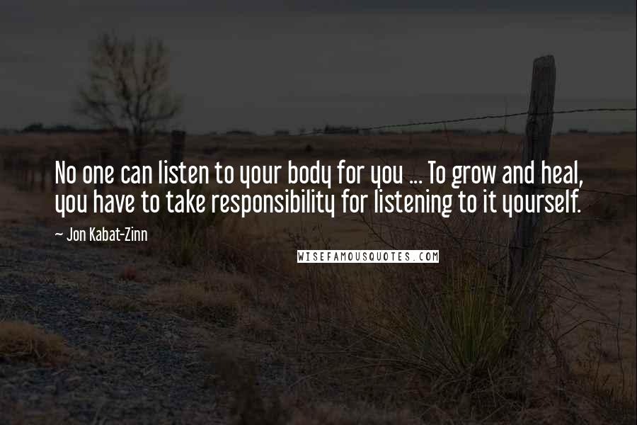 Jon Kabat-Zinn quotes: No one can listen to your body for you ... To grow and heal, you have to take responsibility for listening to it yourself. Jon Kabat-Zinn quotes: No one can listen to your body for you ... To grow and heal, you have to take responsibility for listening to it yourself.