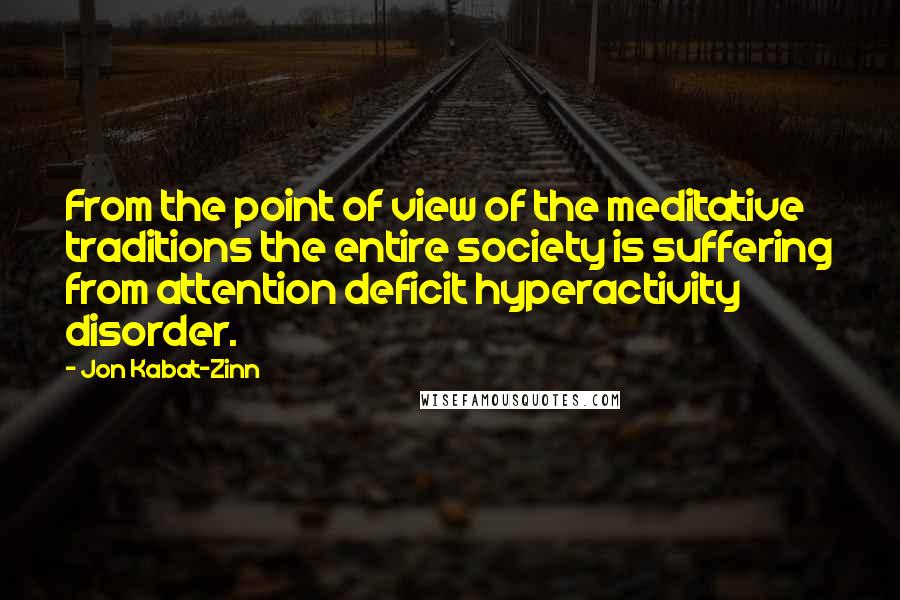 Jon Kabat-Zinn quotes: From the point of view of the meditative traditions the entire society is suffering from attention deficit hyperactivity disorder.
