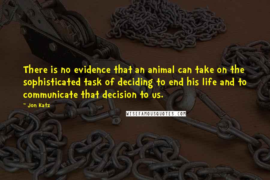 Jon Katz quotes: There is no evidence that an animal can take on the sophisticated task of deciding to end his life and to communicate that decision to us.