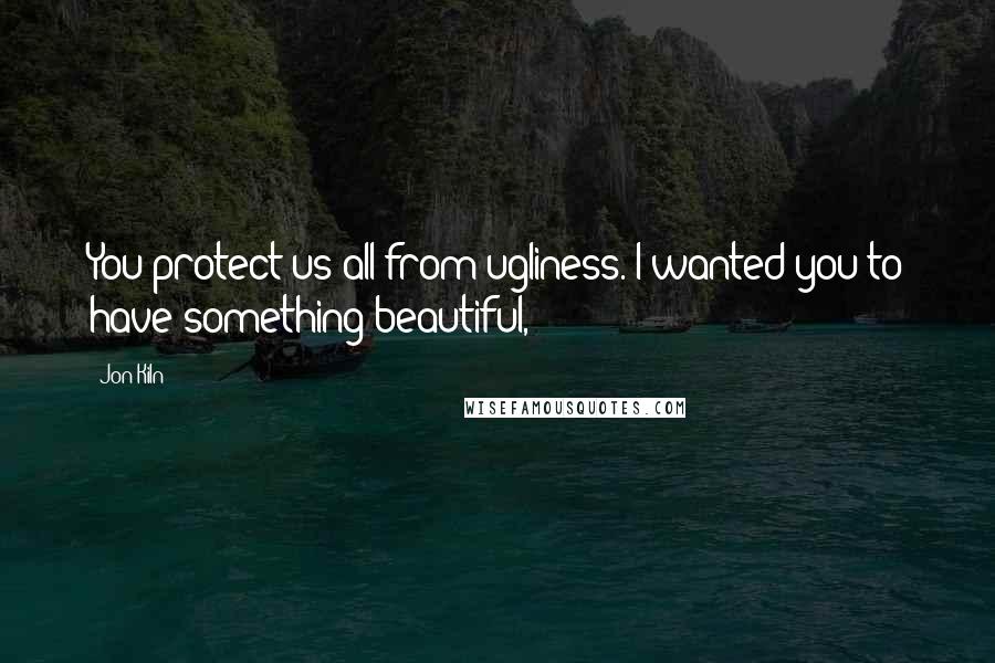 Jon Kiln quotes: You protect us all from ugliness. I wanted you to have something beautiful,