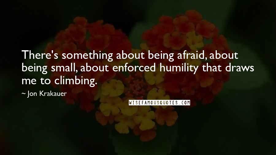 Jon Krakauer quotes: There's something about being afraid, about being small, about enforced humility that draws me to climbing.