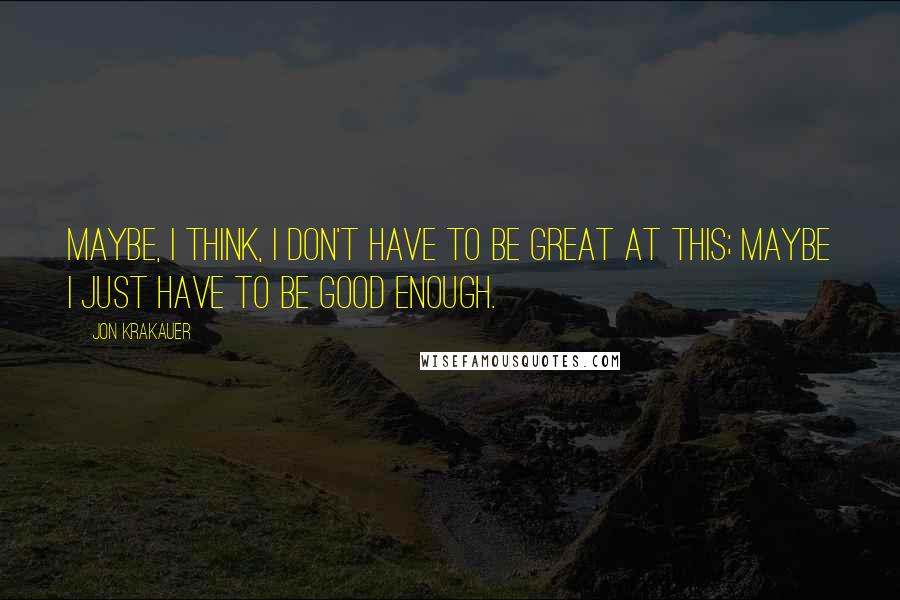 Jon Krakauer quotes: Maybe, I think, I don't have to be great at this; maybe I just have to be good enough.