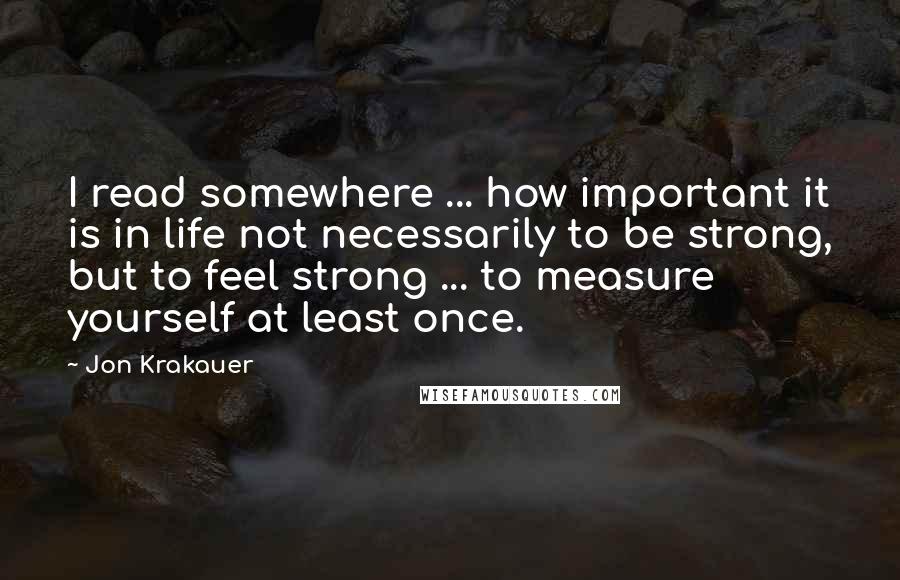 Jon Krakauer quotes: I read somewhere ... how important it is in life not necessarily to be strong, but to feel strong ... to measure yourself at least once.