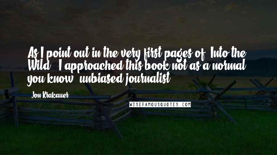 Jon Krakauer quotes: As I point out in the very first pages of 'Into the Wild,' I approached this book not as a normal, you know, unbiased journalist. Jon Krakauer quotes: As I point out in the very first pages of 'Into the Wild,' I approached this book not as a normal, you know, unbiased journalist.