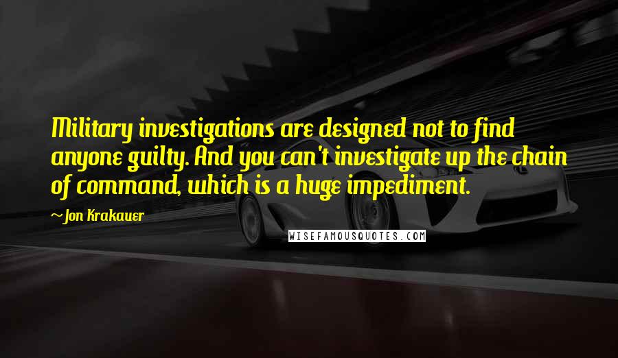 Jon Krakauer quotes: Military investigations are designed not to find anyone guilty. And you can't investigate up the chain of command, which is a huge impediment. Jon Krakauer quotes: Military investigations are designed not to find anyone guilty. And you can't investigate up the chain of command, which is a huge impediment.