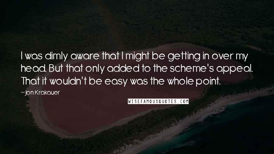 Jon Krakauer quotes: I was dimly aware that I might be getting in over my head. But that only added to the scheme's appeal. That it wouldn't be easy was the whole point.