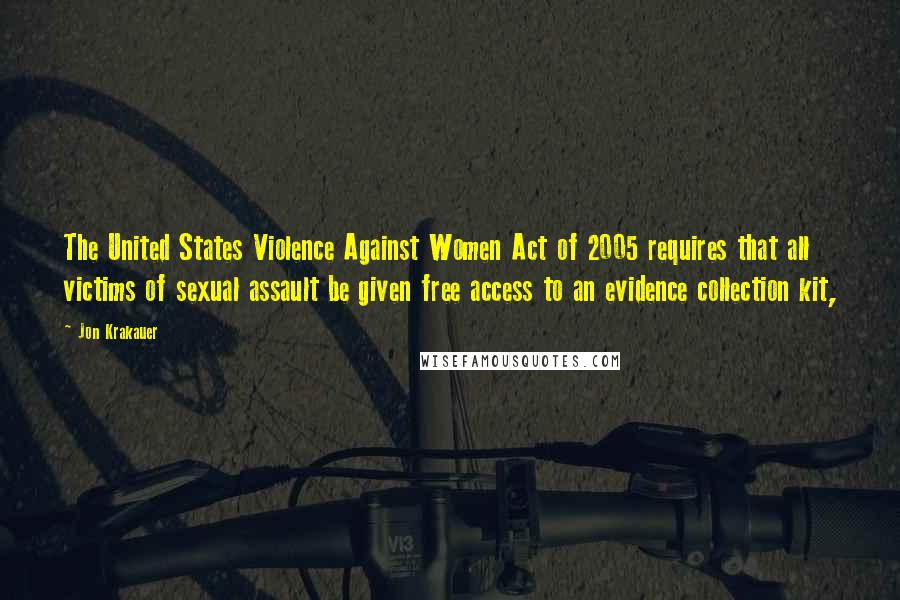 Jon Krakauer quotes: The United States Violence Against Women Act of 2005 requires that all victims of sexual assault be given free access to an evidence collection kit,