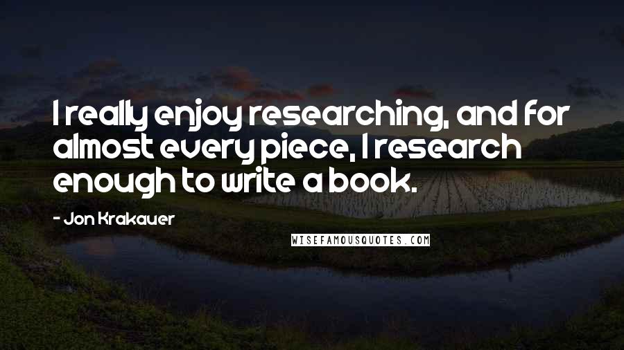 Jon Krakauer quotes: I really enjoy researching, and for almost every piece, I research enough to write a book.