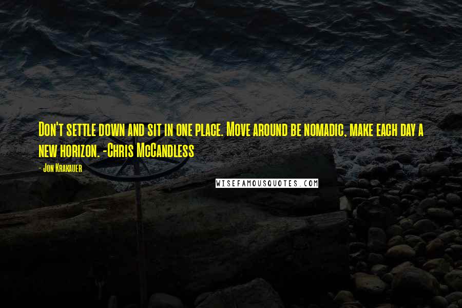 Jon Krakauer quotes: Don't settle down and sit in one place. Move around be nomadic, make each day a new horizon. -Chris McCandless