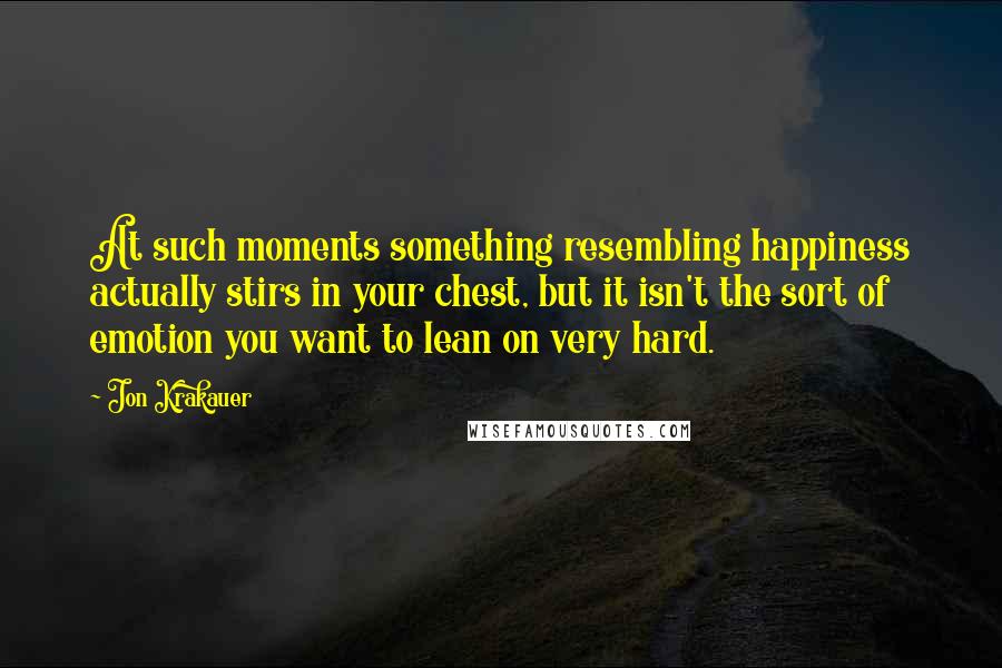 Jon Krakauer quotes: At such moments something resembling happiness actually stirs in your chest, but it isn't the sort of emotion you want to lean on very hard.