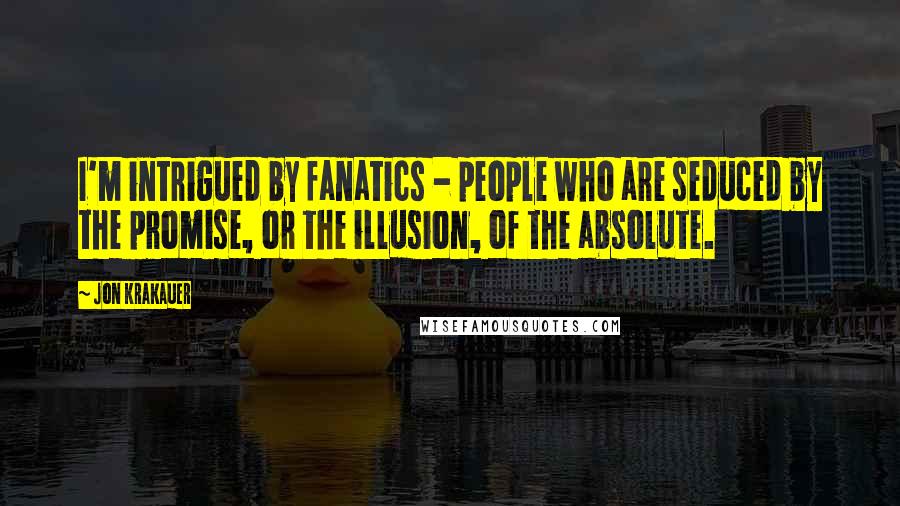 Jon Krakauer quotes: I'm intrigued by fanatics - people who are seduced by the promise, or the illusion, of the absolute.