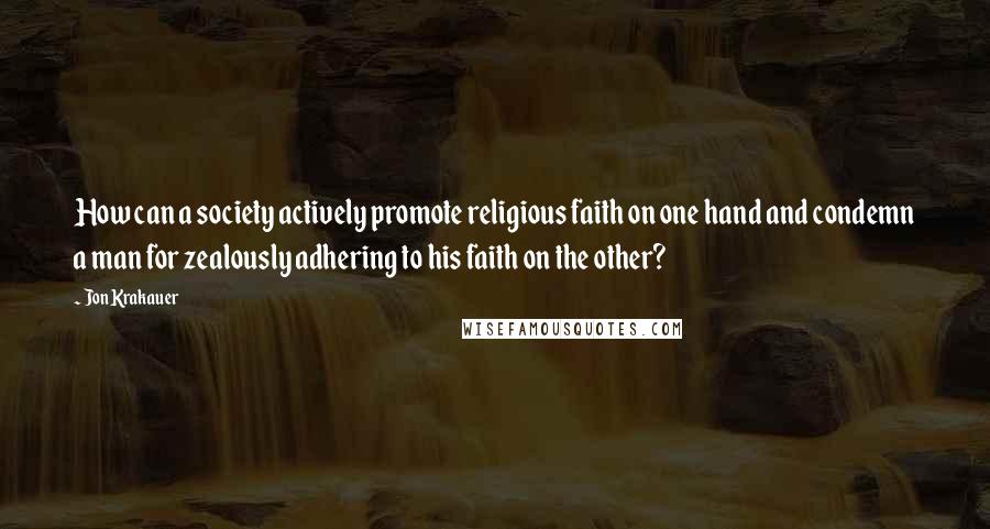 Jon Krakauer quotes: How can a society actively promote religious faith on one hand and condemn a man for zealously adhering to his faith on the other?