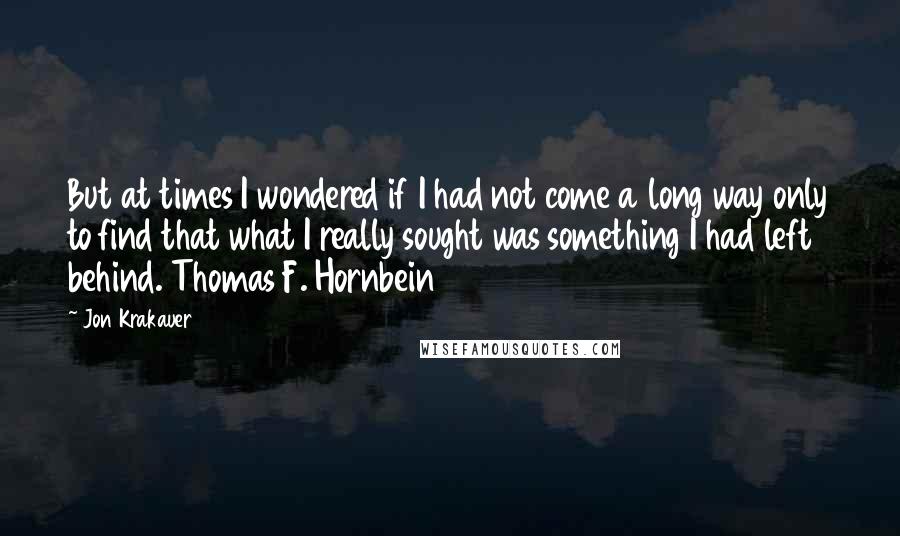 Jon Krakauer quotes: But at times I wondered if I had not come a long way only to find that what I really sought was something I had left behind. Thomas F. Hornbein