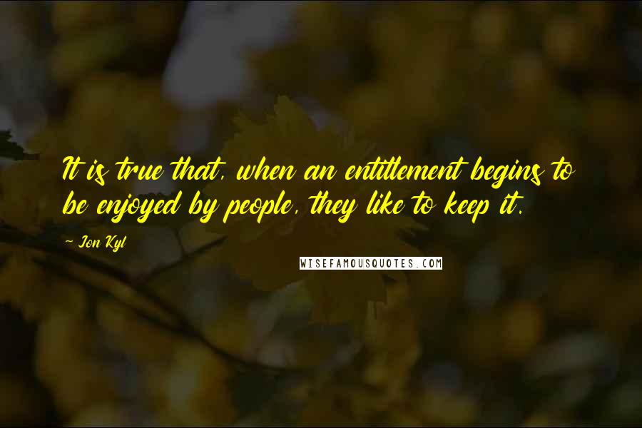 Jon Kyl quotes: It is true that, when an entitlement begins to be enjoyed by people, they like to keep it.