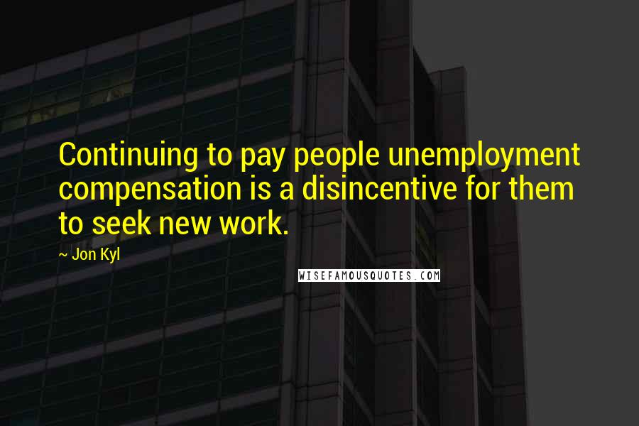 Jon Kyl quotes: Continuing to pay people unemployment compensation is a disincentive for them to seek new work.