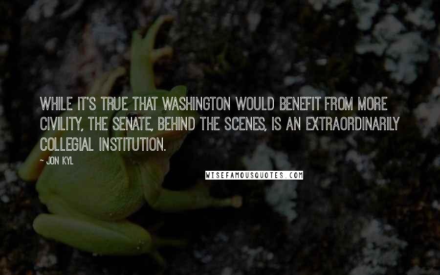 Jon Kyl quotes: While it's true that Washington would benefit from more civility, the Senate, behind the scenes, is an extraordinarily collegial institution.