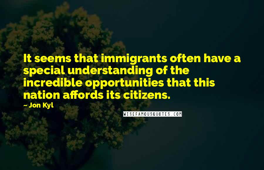 Jon Kyl quotes: It seems that immigrants often have a special understanding of the incredible opportunities that this nation affords its citizens.