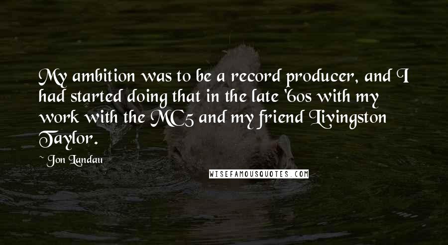 Jon Landau quotes: My ambition was to be a record producer, and I had started doing that in the late '60s with my work with the MC5 and my friend Livingston Taylor.